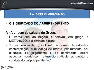 • O SIGNIFICADO DO ARREPENDIMENTO
A - A origem da palavra do Grego.
• O verbo que dá origem a palavra, em grego, é
METANOEO, e é definido assim:
• 1. ‘Se arrepender’ , incluindo as idéias de reflexão,
contemplação, e mudança de mente, pensamento, por
exemplo, do julgamento e do sentimento, sobre
aspectos morais, com referencia particular ao caráter e
conduta do próprio penitente."
1 – ARREPENDIMENTO
 