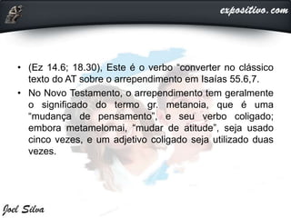 • (Ez 14.6; 18.30), Este é o verbo “converter no clássico
texto do AT sobre o arrependimento em Isaías 55.6,7.
• No Novo Testamento, o arrependimento tem geralmente
o significado do termo gr. metanoia, que é uma
“mudança de pensamento”, e seu verbo coligado;
embora metamelomai, “mudar de atitude”, seja usado
cinco vezes, e um adjetivo coligado seja utilizado duas
vezes.
 