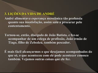 3. LIÇÕES DA VIDA DE ANDRÉ
André alimentava esperança messiânica tão profunda
   quanto sua insatisfação, assim saiu a procurar pelo
   contentamento.

Tornou-se, então, discípulo de João Batista, e fez-se
  acompanhar de um colega de profissão, João irmão de
  Tiago, filho de Zebedeu, também pescador.

É mais fácil alcançarmos o que desejamos acompanhados do
  que só, o que aconteceu com ele pode acontecer conosco
  também. Vejamos outras coisas que ele fez.
 