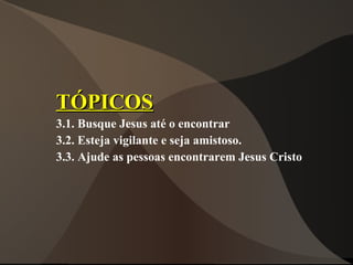 TÓPICOS
3.1. Busque Jesus até o encontrar
3.2. Esteja vigilante e seja amistoso.
3.3. Ajude as pessoas encontrarem Jesus Cristo
 