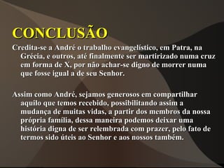 CONCLUSÃO
Credita-se a André o trabalho evangelístico, em Patra, na
  Grécia, e outros, até finalmente ser martirizado numa cruz
  em forma de X, por não achar-se digno de morrer numa
  que fosse igual a de seu Senhor.

Assim como André, sejamos generosos em compartilhar
  aquilo que temos recebido, possibilitando assim a
  mudança de muitas vidas, a partir dos membros da nossa
  própria família, dessa maneira podemos deixar uma
  história digna de ser relembrada com prazer, pelo fato de
  termos sido úteis ao Senhor e aos nossos também.
 