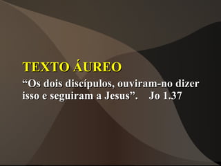 TEXTO ÁUREO
“Os dois discípulos, ouviram-no dizer
isso e seguiram a Jesus”. Jo 1.37
 