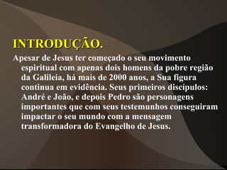 INTRODUÇÃO.
Apesar de Jesus ter começado o seu movimento
 espiritual com apenas dois homens da pobre região
 da Galileia, há mais de 2000 anos, a Sua figura
 continua em evidência. Seus primeiros discípulos:
 André e João, e depois Pedro são personagens
 importantes que com seus testemunhos conseguiram
 impactar o seu mundo com a mensagem
 transformadora do Evangelho de Jesus.
 