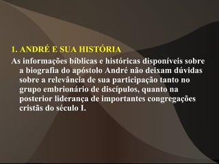 1. ANDRÉ E SUA HISTÓRIA
As informações bíblicas e históricas disponíveis sobre
   a biografia do apóstolo André não deixam dúvidas
   sobre a relevância de sua participação tanto no
   grupo embrionário de discípulos, quanto na
   posterior liderança de importantes congregações
   cristãs do século I.
 