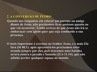 2. A CONVERSÃO DE PEDRO
Quando nos ocupamos em colocar um parente ou amigo
   diante de Jesus, não precisamos ficar ansiosos quanto ao
   que vai acontecer. Tenha certeza de que Jesus não irá se
   embaraçar com quem quer que seja conduzido a sua
   presença.

O mais importante é crermos no Senhor Jesus, e o mais Ele
  fará (Sl 40.1); após apresentá-los precisamos estar
  orando sempre por eles, pois travamos uma batalha
  severa contra o pecado e Satanás (2Co 11.14), que não
  admite perder qualquer espaço no mundo.
 