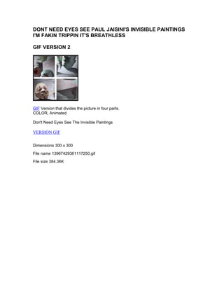 DONT NEED EYES SEE PAUL JAISINI'S INVISIBLE PAINTINGS 
I'M FAKIN TRIPPIN IT'S BREATHLESS 
GIF VERSION 2 
GIF Version that divides the picture in four parts. 
COLOR, Animated 
Don't Need Eyes See The Invisible Paintings 
VERSION GIF 
Dimensions 300 x 300 
File name 13967429361117250.gif 
File size 384.36K 
 