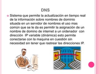 DNS
 Sistema que permite la actualización en tiempo real
de la información sobre nombres de dominio
situada en un servidor de nombres el uso mas
común que se le da es permitir la asignación de un
nombre de domino de internet a un ordenador con
dirección IP variable (dinámica) esto permite
conectarse con la maquina en cuestión sin
necesidad sin tener que rastrear las direcciones IP.
 
