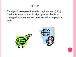 HTTP
 Es el protocolo para trasmitir paginas web (http)
mediante este protocolo el programa cliente o
navegador se entiende con el servidor de pagina
web.
 