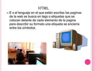 HTML
 E s el lenguaje en el que están escritas las paginas
de la web se busca en tags o etiquetas que se
colocan delante de cada elemento de la pagina
para describir su formato una etiqueta se encierra
entre los símbolos.
 