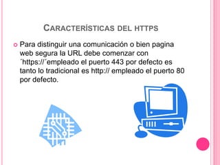 CARACTERÍSTICAS DEL HTTPS
 Para distinguir una comunicación o bien pagina
web segura la URL debe comenzar con
´https://´empleado el puerto 443 por defecto es
tanto lo tradicional es http:// empleado el puerto 80
por defecto.
 