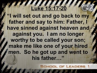 Luke 15:17-20 “ I will set out and go back to my father and say to him: Father, I have sinned against heaven and against you.  I am no longer worthy to be called your son; make me like one of your hired men.  So he got up and went to his father…” 