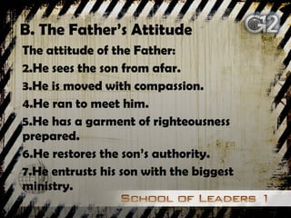 B. The Father’s Attitude The attitude of the Father: He sees the son from afar. He is moved with compassion. He ran to meet him. He has a garment of righteousness prepared. He restores the son’s authority. He entrusts his son with the biggest ministry. 