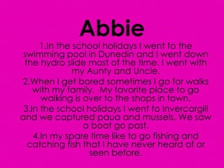 Abbie 1.In the school holidays I went to the swimming pool in Dunedin and I went down the hydro slide most of the time. I went with my Aunty and Uncle. 2.When I get bored sometimes I go for walks with my family.  My favorite place to go walking is over to the shops in town. 3.In the school holidays I went to Invercargill and we captured paua and mussels. We saw a boat go past. 4.In my spare time like to go fishing and catching fish that I have never heard of or seen before. 