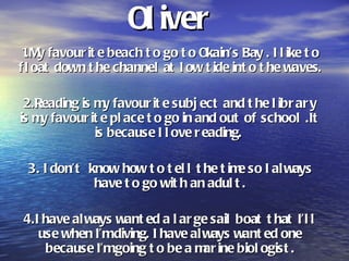 Oliver  1.My favourite beach to go to Okain’s Bay . I like to float down the channel at low tide into the waves. 2.Reading is my favourite subject and the library is my favourite place to go in and out of school .It is because I love reading.  3. I don’t  know how to tell the time so I always have to go with an adult. 4.I have always wanted a large sail boat that I’ll use when I’m diving. I have always wanted one because I’m going to be a marine biologist. 