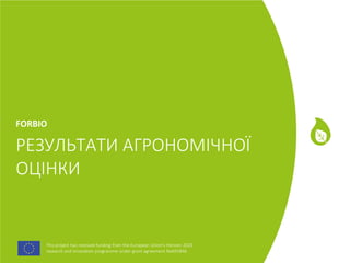 This project has received funding from the European Union's Horizon 2020
research and innovation programme under grant agreement No691846.
This project has received funding from the European Union's Horizon 2020
research and innovation programme under grant agreement No691846.
РЕЗУЛЬТАТИ АГРОНОМІЧНОЇ
ОЦІНКИ
FORBIO
 