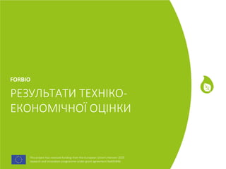 This project has received funding from the European Union's Horizon 2020
research and innovation programme under grant agreement No691846.
This project has received funding from the European Union's Horizon 2020
research and innovation programme under grant agreement No691846.
РЕЗУЛЬТАТИ ТЕХНІКО-
ЕКОНОМІЧНОЇ ОЦІНКИ
FORBIO
 