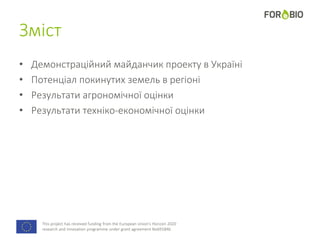 This project has received funding from the European Union's Horizon 2020
research and innovation programme under grant agreement No691846.
Зміст
• Демонстраційний майданчик проекту в Україні
• Потенціал покинутих земель в регіоні
• Результати агрономічної оцінки
• Результати техніко-економічної оцінки
 