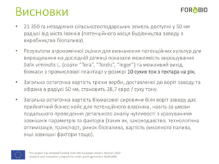 This project has received funding from the European Union's Horizon 2020
research and innovation programme under grant agreement No691846.
Висновки
• 21 350 га незадіяних сільськогосподарських земель доступні у 50 км
радіусі від міста Іванків (потенційного місця будівництва заводу з
виробництва біопалива).
• Результати агрономічної оцінки для визначення потенційних культур для
вирощування на дослідній ділянці показали можливість вирощування
Salix viminalis L. (сорти “Tora”, “Tordis”, “Inger”) та можливий вихід
біомаси з промислової плантації у розмірі 10 сухих тон з гектара на рік.
• Загальна остаточна вартість тріски верби, доставленої до воріт заводу та
зібрана в радіусі 50 км, становить 28,7 євро / суху тону.
• Загальна остаточна вартість біомасової сировини біля воріт заводу дає
прийнятний бізнес-кейс для потенційного власника, навіть за умови
подальшого проведення детального аналіу чутливості з урахуванням
зовнішніх параметрів та факторів (таких як, законодавство, технологічна
оптимізація, транспорт, ринок біопалива, вартість викопного палива,
інші зовнішні фактори тощо).
 