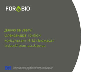 This project has received funding from the European Union's Horizon 2020
research and innovation programme under grant agreement No691846.
This project has received funding from the European Union's Horizon 2020
research and innovation programme under grant agreement No691846.
Дякую за увагу!
Олександра Трибой
консультант НТЦ «Біомаса»
tryboi@biomass.kiev.ua
 