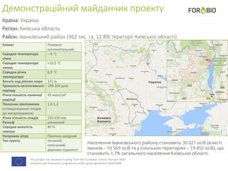 This project has received funding from the European Union's Horizon 2020
research and innovation programme under grant agreement No691846.
Демонстраційний майданчик проекту
Країна: Україна
Регіон: Київська область
Район: Іванківський район (362 тис. га, 12.8% території Київської області)
Клімат Помірно-
континетальний
Середня температура
січня
– 6 С
Середня температура
липня
+19,5 С
Середня річна
температура
6,9 С
Висота над рівнем моря 131 м
Тривалість вегетативного
періоду
198-204 днів
Річна кількість сонячної
радіації
45 ккал/см2
Показник зволоження
(співвідношення опадів
до випаровування)
1,0-1,2
Річна кількість опадів 550-650 мм
Рельєф рівнинний
Середня вологість
повітря
80 %
Напрямок вітру Північно-західний
Тип ґрунту пісчаний,
супісчаний,
дерново-підзолісті
Населення Іванківського району становить 30 021 осіб (в місті
Іванків – 10 569 осіб та у сільських територіях – 19 452 осіб), що
становить 1,7% загального населення Київської області.
 