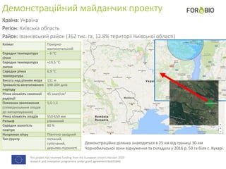 This project has received funding from the European Union's Horizon 2020
research and innovation programme under grant agreement No691846.
Демонстраційний майданчик проекту
Країна: Україна
Регіон: Київська область
Район: Іванківський район (362 тис. га, 12.8% території Київської області)
Клімат Помірно-
континетальний
Середня температура
січня
– 6 С
Середня температура
липня
+19,5 С
Середня річна
температура
6,9 С
Висота над рівнем моря 131 м
Тривалість вегетативного
періоду
198-204 днів
Річна кількість сонячної
радіації
45 ккал/см2
Показник зволоження
(співвідношення опадів
до випаровування)
1,0-1,2
Річна кількість опадів 550-650 мм
Рельєф рівнинний
Середня вологість
повітря
80 %
Напрямок вітру Північно-західний
Тип ґрунту пісчаний,
супісчаний,
дерново-підзолісті
Демонстраційна ділянка знаходиться в 25 км від границі 30-км
Чорнобильської зони відчуження та складала у 2016 р. 50 га біля с. Кухарі.
 
