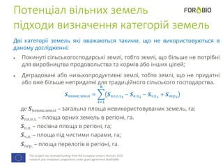 This project has received funding from the European Union's Horizon 2020
research and innovation programme under grant agreement No691846.
Потенціал вільних земель
підходи визначення категорій земель
Дві категорії земель які вважаються такими, що не використовуються в
даному дослідженні:
 Покинуті сільськогосподарські землі, тобто землі, що більше не потрібні
для виробництва продовольства та кормів або інших цілей;
 Деградовані або низькопродуктивні землі, тобто землі, що не придатні
або вже більше непридатні для традиційного сільського господарства.
𝑺невик.землі =
𝒊=1
𝒏
𝑺пл.о.з. 𝒊
− 𝑺п.п. 𝒊
− 𝑺ч.п. 𝒊
+ 𝑺пер. 𝒊
де 𝑺невик.землі – загальна площа невикористовуваних земель, га;
𝑺пл.о.з. – площа орних земель в регіоні, га.
𝑺п.п. – посівна площа в регіоні, га;
𝑺ч.п. – площа під чистими парами, га;
𝑺пер. – площа перелогів в регіоні, га.
 