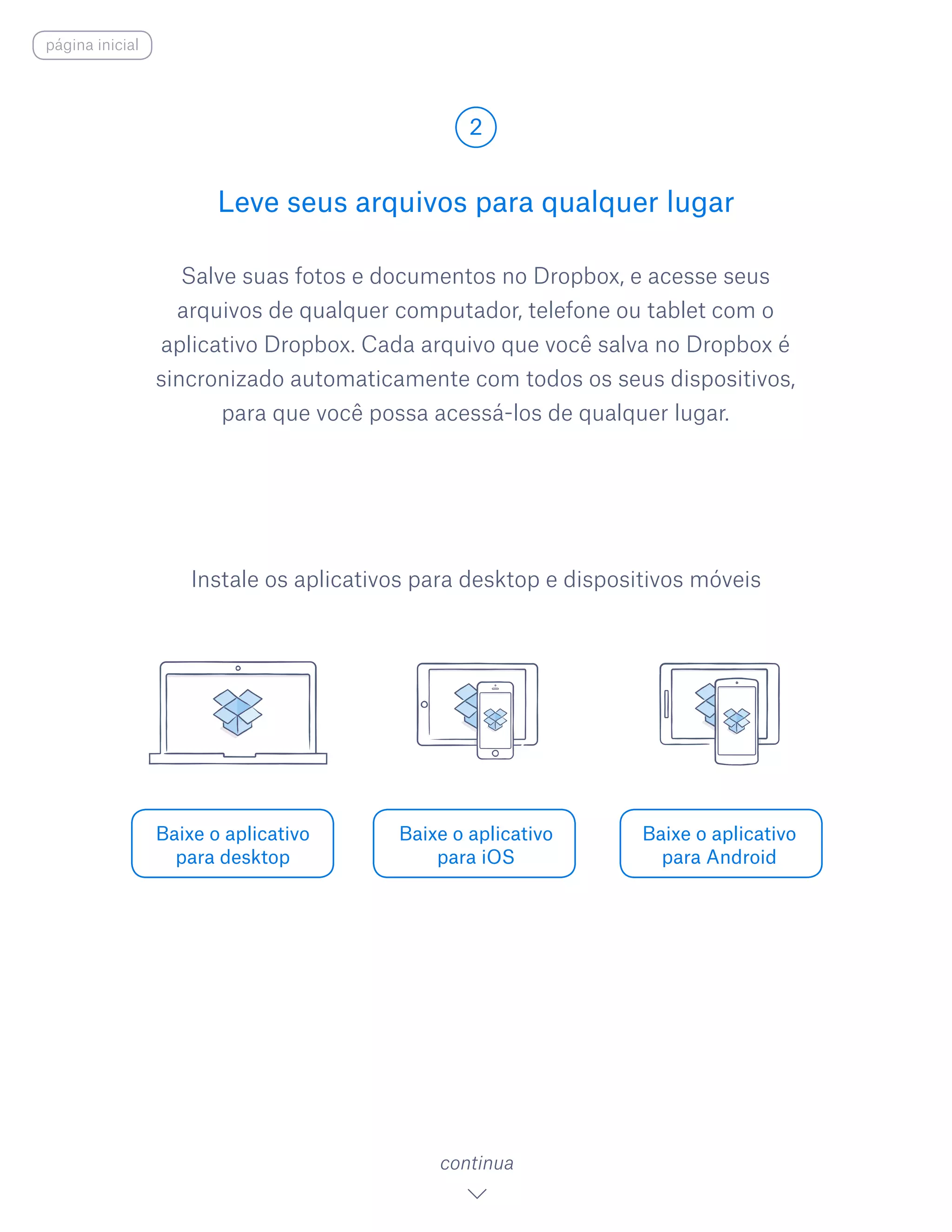 Salve suas fotos e documentos no Dropbox, e acesse seus
arquivos de qualquer computador, telefone ou tablet com o
aplicativo Dropbox. Cada arquivo que você salva no Dropbox é
sincronizado automaticamente com todos os seus dispositivos,
para que você possa acessá-los de qualquer lugar.
Leve seus arquivos para qualquer lugar
2
Baixe o aplicativo
para desktop
Baixe o aplicativo
para iOS
Baixe o aplicativo
para Android
continua
Instale os aplicativos para desktop e dispositivos móveis
página inicial
 