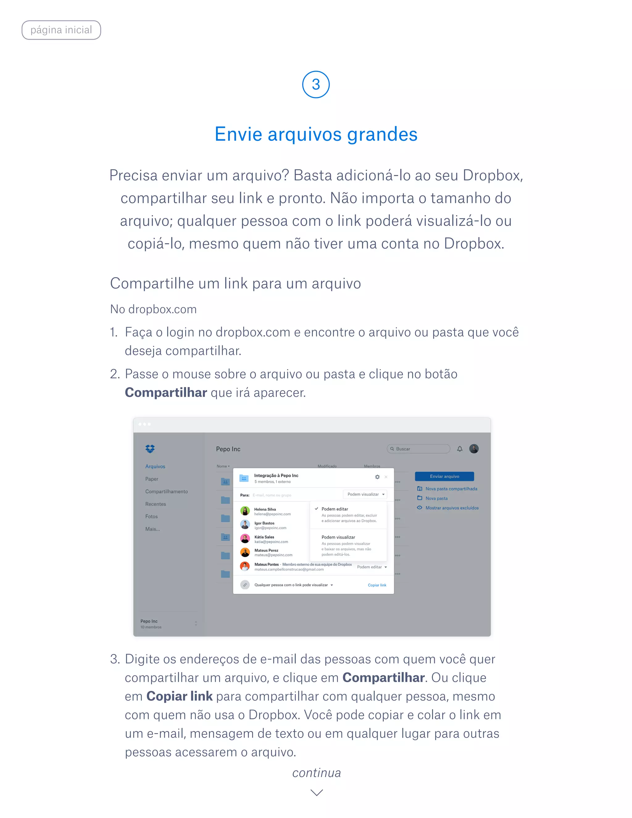 Precisa enviar um arquivo? Basta adicioná-lo ao seu Dropbox,
compartilhar seu link e pronto. Não importa o tamanho do
arquivo; qualquer pessoa com o link poderá visualizá-lo ou
copiá-lo, mesmo quem não tiver uma conta no Dropbox.
Envie arquivos grandes
3
continua
página inicial
No dropbox.com
1.	 Faça o login no dropbox.com e encontre o arquivo ou pasta que você
deseja compartilhar.
2.	Passe o mouse sobre o arquivo ou pasta e clique no botão
Compartilhar que irá aparecer.
3.	Digite os endereços de e-mail das pessoas com quem você quer
compartilhar um arquivo, e clique em Compartilhar. Ou clique
em Copiar link para compartilhar com qualquer pessoa, mesmo
com quem não usa o Dropbox. Você pode copiar e colar o link em
um e-mail, mensagem de texto ou em qualquer lugar para outras
pessoas acessarem o arquivo.
Compartilhe um link para um arquivo
 