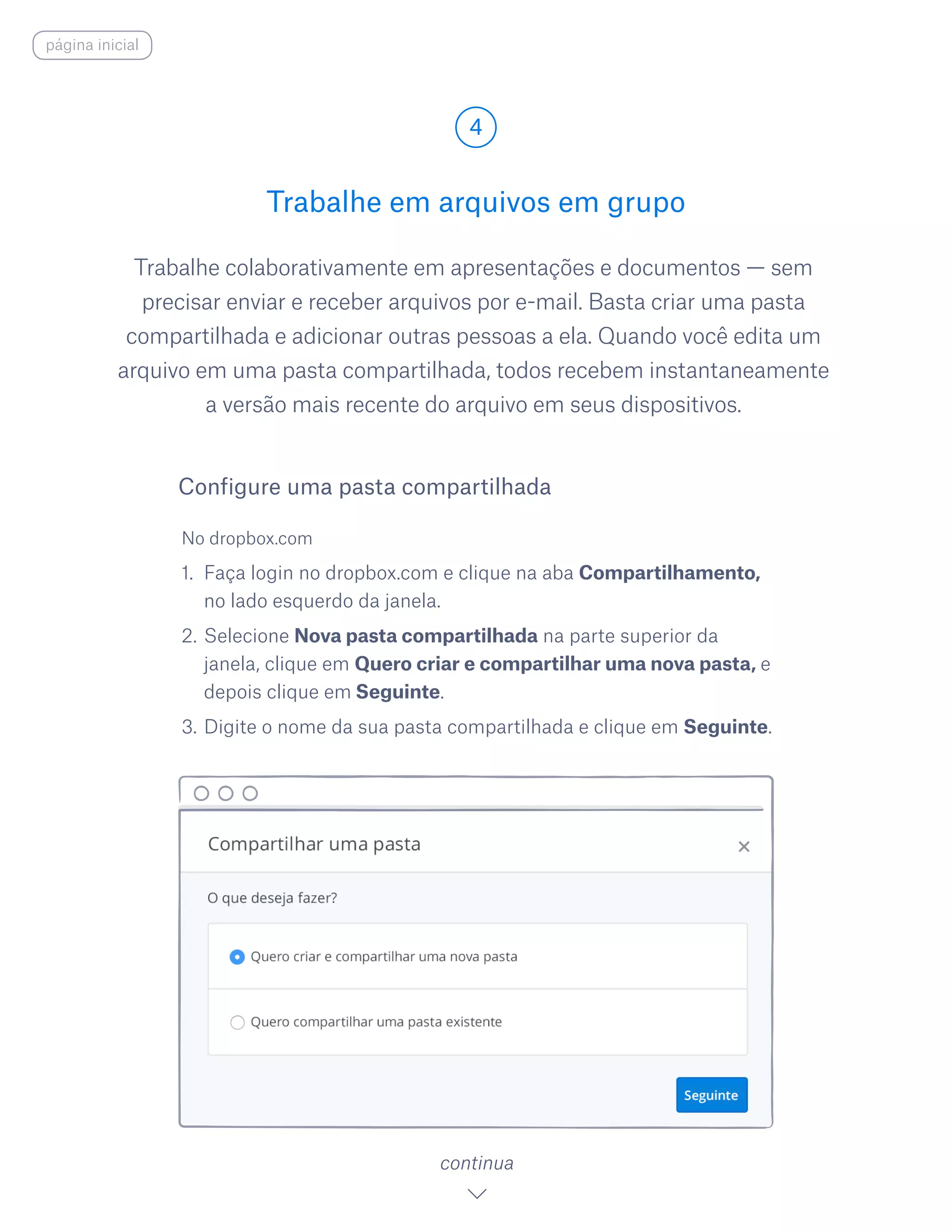 Trabalhe colaborativamente em apresentações e documentos — sem
precisar enviar e receber arquivos por e-mail. Basta criar uma pasta
compartilhada e adicionar outras pessoas a ela. Quando você edita um
arquivo em uma pasta compartilhada, todos recebem instantaneamente
a versão mais recente do arquivo em seus dispositivos.
No dropbox.com
1.	 Faça login no dropbox.com e clique na aba Compartilhamento,
no lado esquerdo da janela.
2.	Selecione Nova pasta compartilhada na parte superior da
janela, clique em Quero criar e compartilhar uma nova pasta, e
depois clique em Seguinte.
3.	Digite o nome da sua pasta compartilhada e clique em Seguinte.
Trabalhe em arquivos em grupo
4
continua
Configure uma pasta compartilhada
página inicial
 