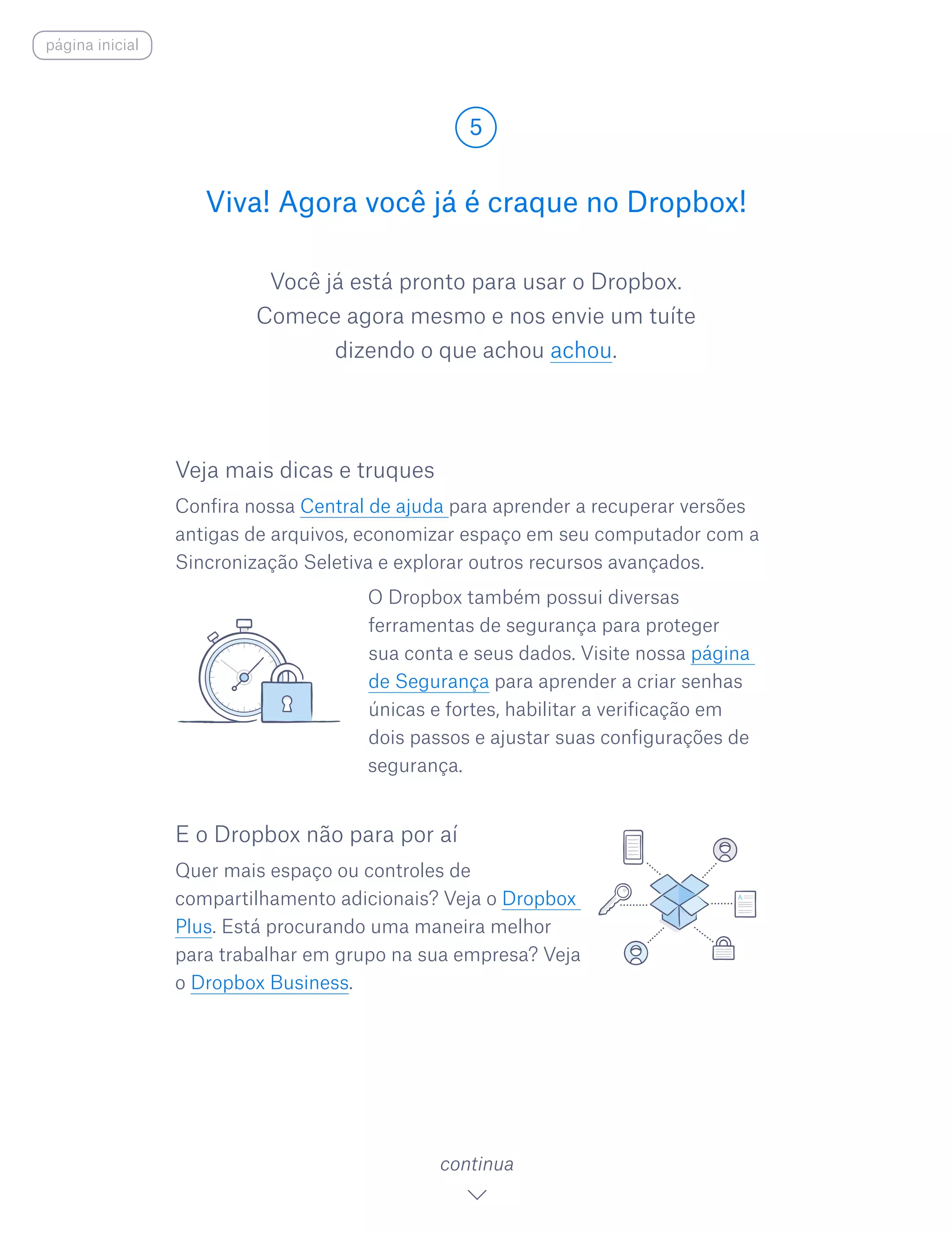 Você já está pronto para usar o Dropbox.
Comece agora mesmo e nos envie um tuíte
dizendo o que achou achou.
Viva! Agora você já é craque no Dropbox!
5
continua
página inicial
Veja mais dicas e truques
Confira nossa Central de ajuda para aprender a recuperar versões
antigas de arquivos, economizar espaço em seu computador com a
Sincronização Seletiva e explorar outros recursos avançados.
				 O Dropbox também possui diversas
ferramentas de segurança para proteger
sua conta e seus dados. Visite nossa página
de Segurança para aprender a criar senhas
únicas e fortes, habilitar a verificação em
dois passos e ajustar suas configurações de
segurança.
E o Dropbox não para por aí
Quer mais espaço ou controles de
compartilhamento adicionais? Veja o Dropbox
Plus. Está procurando uma maneira melhor
para trabalhar em grupo na sua empresa? Veja
o Dropbox Business.
 