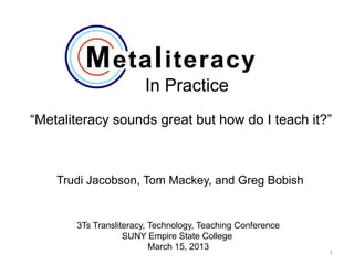 In Practice
“Metaliteracy sounds great but how do I teach it?”



    Trudi Jacobson, Tom Mackey, and Greg Bobish


       3Ts Transliteracy, Technology, Teaching Conference
                   SUNY Empire State College
                          March 15, 2013
                                                            1
 