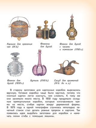 9
В старину заготовки для картонных коробок вырезались
вручную. Готовые коробки чаще были круглые, потому что
плотный картон легче изогнуть, чем сложить. К тому же
они занимали много места. В 1850 году придумали склад-
ные прямоугольные коробки, которые изготавливали пря-
мо на месте, сгибая картон вокруг деревянной формы.
В 1879 году в одной типографии случилась неполадка: пе-
чатный станок стал делать ровные прорези в картоне. Так
появилась идея вырубать заготовки для коробок и наме-
чать линии сгиба с помощью машины.
Флакон для
духов (1830 г.)
Бутыль (XVII в.) Сосуд для ароматов
(IV в. до н. э.)
Корзина для хранения
чая (IX в.)
Флаконы
для духов
Флакон для духов
c часами
и компасом (1760 г.)
 