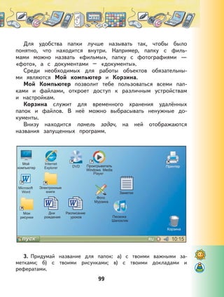 99
Для удобства папки лучше называть так, чтобы было
понятно, что находится внутри. Например, папку с филь-
мами можно назвать «фильмы», папку с фотографиями —
«фото», а с документами – «документы».
Среди необходимых для работы объектов обязательны-
ми являются Мой компьютер и Корзина.
Мой Компьютер позволит тебе пользоваться всеми пап-
ками и файлами, откроет доступ к различным устройствам
и настройкам.
Корзина служит для временного хранения удалённых
папок и файлов. В неё можно выбрасывать ненужные до-
кументы.
Внизу находится панель задач, на ней отображаются
названия запущенных программ.
3. Придумай название для папок: а) с твоими важными за-
метками; б) с твоими рисунками; в) с твоими докладами и
рефератами.
 