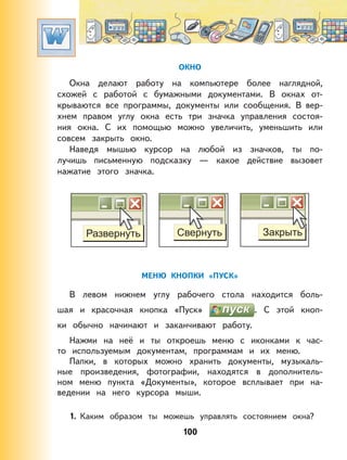 100
ОКНО
Окна делают работу на компьютере более наглядной,
схожей с работой с бумажными документами. В окнах от-
крываются все программы, документы или сообщения. В вер-
хнем правом углу окна есть три значка управления состоя-
ния окна. С их помощью можно увеличить, уменьшить или
совсем закрыть окно.
Наведя мышью курсор на любой из значков, ты по-
лучишь письменную подсказку — какое действие вызовет
нажатие этого значка.
МЕНЮ КНОПКИ «ПУСК»
В левом нижнем углу рабочего стола находится боль-
шая и красочная кнопка «Пуск» . С этой кноп-
ки обычно начинают и заканчивают работу.
Нажми на неё и ты откроешь меню с иконками к час-
то используемым документам, программам и их меню.
Папки, в которых можно хранить документы, музыкаль-
ные произведения, фотографии, находятся в дополнитель-
ном меню пункта «Документы», которое всплывает при на-
ведении на него курсора мыши.
1. Каким образом ты можешь управлять состоянием окна?
 