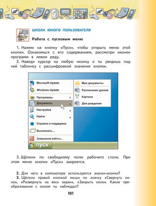 101
ШКОЛА ЮНОГО ПОЛЬЗОВАТЕЛЯ
Работа с пусковым меню
1. Нажми на кнопку «Пуск», чтобы открыть меню этой
кнопки. Ознакомься с его содержанием, рассмотри иконки
программ в левом ряду.
2. Наведи курсор на любую иконку и ты увидишь под
ней табличку с расшифровкой значения кнопки.
3. Щёлкни по свободному полю рабочего стола. При
этом меню кнопки «Пуск» закроется.
2. Для чего в компьютере используются значки-иконки?
3. Щёлкни правой кнопкой мыши по значку «Свернуть ок-
но», «Развернуть на весь экран», «Закрыть окно». Какие пре-
образования с окном ты наблюдал?
 