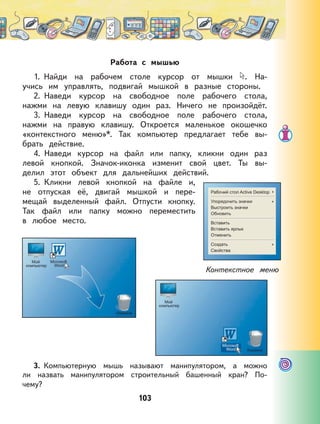103
Работа с мышью
1. Найди на рабочем столе курсор от мышки . На-
учись им управлять, подвигай мышкой в разные стороны.
2. Наведи курсор на свободное поле рабочего стола,
нажми на левую клавишу один раз. Ничего не произойдёт.
3. Наведи курсор на свободное поле рабочего стола,
нажми на правую клавишу. Откроется маленькое окошечко
«контекстного меню»*. Так компьютер предлагает тебе вы-
брать действие.
4. Наведи курсор на файл или папку, кликни один раз
левой кнопкой. Значок-иконка изменит свой цвет. Ты вы-
делил этот объект для дальнейших действий.
5. Кликни левой кнопкой на файле и,
не отпуская её, двигай мышкой и пере-
мещай выделенный файл. Отпусти кнопку.
Так файл или папку можно переместить
в любое место.
3. Компьютерную мышь называют манипулятором, а можно
ли назвать манипулятором строительный башенный кран? По-
чему?
Контекстное меню
 