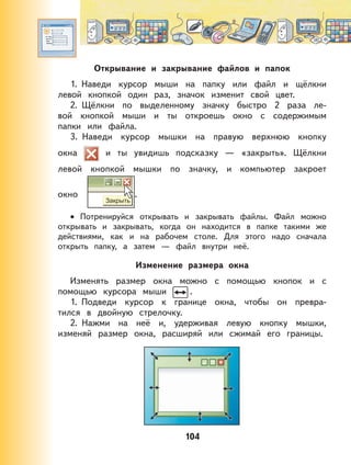 104
Открывание и закрывание файлов и папок
1. Наведи курсор мыши на папку или файл и щёлкни
левой кнопкой один раз, значок изменит свой цвет.
2. Щёлкни по выделенному значку быстро 2 раза ле-
вой кнопкой мыши и ты откроешь окно с содержимым
папки или файла.
3. Наведи курсор мышки на правую верхнюю кнопку
окна и ты увидишь подсказку — «закрыть». Щёлкни
левой кнопкой мышки по значку, и компьютер закроет
окно .
Потренируйся открывать и закрывать файлы. Файл можно
открывать и закрывать, когда он находится в папке такими же
действиями, как и на рабочем столе. Для этого надо сначала
открыть папку, а затем — файл внутри неё.
Изменение размера окна
Изменять размер окна можно с помощью кнопок и с
помощью курсора мыши .
1. Подведи курсор к границе окна, чтобы он превра-
тился в двойную стрелочку.
2. Нажми на неё и, удерживая левую кнопку мышки,
изменяй размер окна, расширяй или сжимай его границы.
•
 