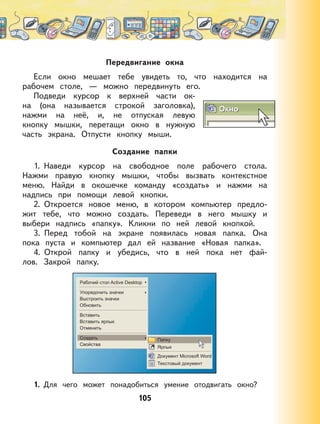 105
Передвигание окна
Если окно мешает тебе увидеть то, что находится на
рабочем столе, — можно передвинуть его.
Подведи курсор к верхней части ок-
на (она называется строкой заголовка),
нажми на неё, и, не отпуская левую
кнопку мышки, перетащи окно в нужную
часть экрана. Отпусти кнопку мыши.
Создание папки
1. Наведи курсор на свободное поле рабочего стола.
Нажми правую кнопку мышки, чтобы вызвать контекстное
меню. Найди в окошечке команду «создать» и нажми на
надпись при помощи левой кнопки.
2. Откроется новое меню, в котором компьютер предло-
жит тебе, что можно создать. Переведи в него мышку и
выбери надпись «папку». Кликни по ней левой кнопкой.
3. Перед тобой на экране появилась новая папка. Она
пока пуста и компьютер дал ей название «Новая папка».
4. Открой папку и убедись, что в ней пока нет фай-
лов. Закрой папку.
1. Для чего может понадобиться умение отодвигать окно?
 