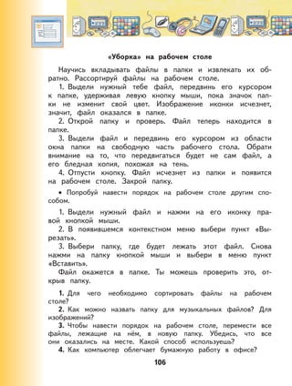 106
«Уборка» на рабочем столе
Научись вкладывать файлы в папки и извлекать их об-
ратно. Рассортируй файлы на рабочем столе.
1. Выдели нужный тебе файл, передвинь его курсором
к папке, удерживая левую кнопку мыши, пока значок пап-
ки не изменит свой цвет. Изображение иконки исчезнет,
значит, файл оказался в папке.
2. Открой папку и проверь. Файл теперь находится в
папке.
3. Выдели файл и передвинь его курсором из области
окна папки на свободную часть рабочего стола. Обрати
внимание на то, что передвигаться будет не сам файл, а
его бледная копия, похожая на тень.
4. Отпусти кнопку. Файл исчезнет из папки и появится
на рабочем столе. Закрой папку.
Попробуй навести порядок на рабочем столе другим спо-
собом.
1. Выдели нужный файл и нажми на его иконку пра-
вой кнопкой мыши.
2. В появившемся контекстном меню выбери пункт «Вы-
резать».
3. Выбери папку, где будет лежать этот файл. Снова
нажми на папку кнопкой мыши и выбери в меню пункт
«Вставить».
Файл окажется в папке. Ты можешь проверить это, от-
крыв папку.
1. Для чего необходимо сортировать файлы на рабочем
столе?
2. Как можно назвать папку для музыкальных файлов? Для
изображений?
3. Чтобы навести порядок на рабочем столе, перемести все
файлы, лежащие на нём, в новую папку. Убедись, что все
они оказались на месте. Какой способ используешь?
4. Как компьютер облегчает бумажную работу в офисе?
•
 