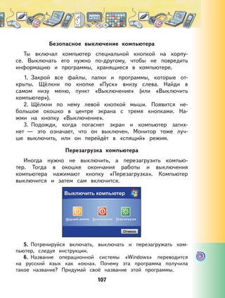 107
Безопасное выключение компьютера
Ты включал компьютер специальной кнопкой на корпу-
се. Выключать его нужно по-другому, чтобы не повредить
информацию и программы, хранящиеся в компьютере.
1. Закрой все файлы, папки и программы, которые от-
крыты. Щёлкни по кнопке «Пуск» внизу слева. Найди в
самом низу меню, пункт «Выключение» (или «Выключить
компьютер»).
2. Щёлкни по нему левой кнопкой мыши. Появится не-
большое окошко в центре экрана с тремя кнопками. На-
жми на кнопку «Выключение».
3. Подожди, когда погаснет экран и компьютер затих-
нет — это означает, что он выключен. Монитор тоже луч-
ше выключить, или он перейдёт в «спящий» режим.
Перезагрузка компьютера
Иногда нужно не выключить, а перезагрузить компью-
тер. Тогда в окошке окончания работы и выключения
компьютера нажимают кнопку «Перезагрузка». Компьютер
выключится и затем сам включится.
5. Потренируйся включать, выключать и перезагружать ком-
пьютер, следуя инструкции.
6. Название операционной системы «Windows» переводится
на русский язык как «окна». Почему эта программа получила
такое название? Придумай своё название этой программы.
 