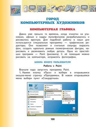 108
ГОРОД
КОМПЬЮТЕРНЫХ ХУДОЖНИКОВ
КОМПЬЮТЕРНАЯ ГРАФИКА
Давно уже прошли те времена, когда этикетки на упа-
ковках, афиши и кадры мультфильмов разрабатывались и
рисовались вручную. Для подобной работы в наши дни
используются специальные программы — графические ре-
дакторы. Они позволяют в считаные секунды окрасить
фон, создать идеально ровные геометрические фигуры, на-
рисовать и размножить любую деталь. Одна из простей-
ших программ — Paint (рисовать). С её помощью можно
рисовать на компьютере, исправлять фотографии.
ШКОЛА ЮНОГО ПОЛЬЗОВАТЕЛЯ
Работа с Paint
Вначале надо запустить программу Paint.
1. Нажми кнопку «Пуск» и выбери в открывшемся
окошке-меню строчку «Программы». В новом открывшемся
меню выбери пункт «Стандартные».
 