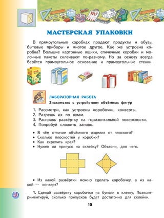 10
МАСТЕРСКАЯ УПАКОВКИ
В прямоугольных коробках продают продукты и обувь,
бытовые приборы и многое другое. Как же устроена ко-
робка? Большие картонные ящики, спичечные коробки и мо-
лочные пакеты склеивают по-разному. Но за основу всегда
берётся прямоугольное основание и прямоугольные стенки.
ЛАБОРАТОРНАЯ РАБОТА
Знакомство с устройством объёмных фигур
1. Рассмотри, как устроены коробочки, конверты.
2. Разрежь их по швам.
3. Расправь развёртку на горизонтальной поверхности.
4. Попробуй сложить заново.
В чём отличие объёмного изделия от плоского?
Сколько плоскостей у коробки?
Как скрепить края?
Нужен ли припуск на склейку? Объясни, для чего.
Из какой развёртки можно сделать коробочку, а из ка-
кой — конверт?
1. Сделай развёртку коробочки из бумаги в клетку. Поэкспе-
риментируй, сколько припусков будет достаточно для склейки.
•
•
•
•
•
 