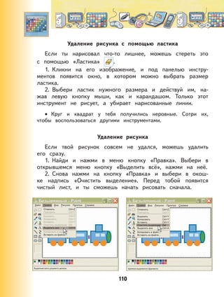 110
Удаление рисунка с помощью ластика
Если ты нарисовал что-то лишнее, можешь стереть это
с помощью «Ластика» .
1. Кликни на его изображение, и под панелью инстру-
ментов появится окно, в котором можно выбрать размер
ластика.
2. Выбери ластик нужного размера и действуй им, на-
жав левую кнопку мыши, как и карандашом. Только этот
инструмент не рисует, а убирает нарисованные линии.
Круг и квадрат у тебя получились неровные. Сотри их,
чтобы воспользоваться другими инструментами.
Удаление рисунка
Если твой рисунок совсем не удался, можешь удалить
его сразу.
1. Найди и нажми в меню кнопку «Правка». Выбери в
открывшемся меню кнопку «Выделить всё», нажми на неё.
2. Снова нажми на кнопку «Правка» и выбери в окош-
ке надпись «Очистить выделение». Перед тобой появится
чистый лист, и ты сможешь начать рисовать сначала.
•
 