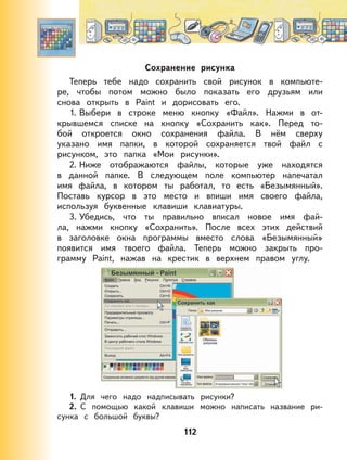 112
Сохранение рисунка
Теперь тебе надо сохранить свой рисунок в компьюте-
ре, чтобы потом можно было показать его друзьям или
снова открыть в Paint и дорисовать его.
1. Выбери в строке меню кнопку «Файл». Нажми в от-
крывшемся списке на кнопку «Сохранить как». Перед то-
бой откроется окно сохранения файла. В нём сверху
указано имя папки, в которой сохраняется твой файл с
рисунком, это папка «Мои рисунки».
2. Ниже отображаются файлы, которые уже находятся
в данной папке. В следующем поле компьютер напечатал
имя файла, в котором ты работал, то есть «Безымянный».
Поставь курсор в это место и впиши имя своего файла,
используя буквенные клавиши клавиатуры.
3. Убедись, что ты правильно вписал новое имя фай-
ла, нажми кнопку «Сохранить». После всех этих действий
в заголовке окна программы вместо слова «Безымянный»
появится имя твоего файла. Теперь можно закрыть про-
грамму Paint, нажав на крестик в верхнем правом углу.
1. Для чего надо надписывать рисунки?
2. С помощью какой клавиши можно написать название ри-
сунка с большой буквы?
 