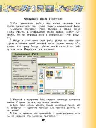 113
Открывание файла с рисунком
Чтобы продолжить работу над своим рисунком или
просто просмотреть его, нужно открыть сохранённый файл.
1. Запусти программу Paint. Выбери в строке меню
кнопку «Файл». В открывшемся списке выбери кнопку «От-
крыть». Так ты откроешь окно с содержимым «Мои рисун-
ки».
2. Найди в этом окне свой файл, укажи на него кур-
сором и щёлкни левой кнопкой мыши. Нажми кнопку «От-
крыть». Или сразу быстро щёлкни левой кнопкой по фай-
лу два раза. Откроется твоя картинка.
3. Нарисуй в программе Paint картину, используя изученные
навыки. Сохрани рисунок под новым именем.
4. Если тебе нужно удалить только несколько линий, что
ты выберешь — удаление ластиком или удаление рисунка че-
рез меню?
5. Как ты думаешь, что произойдёт с твоим рисунком, если
ты, не сохранив его, закроешь программу?
 