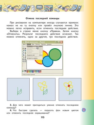 115
Отмена последней команды
При рисовании на компьютере иногда случаются промахи:
нажал не на ту кнопку или провёл лишнюю линию. Это
можно легко исправить, если отменить последнее действие.
Выбери в строке меню кнопку «Правка». Затем кнопку
«Отменить». Результат последнего действия исчезнет. Так
можно отменять, одно за другим, три последних действия.
3. Для чего может пригодиться умение отменять последнюю
команду?
4. Что быстрее сделать — окрасить фон новым цветом
или отменить последнее окрашивание?
 
