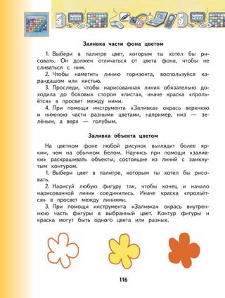 116
Заливка части фона цветом
1. Выбери в палитре цвет, которым ты хотел бы ри-
совать. Он должен отличаться от цвета фона, чтобы не
сливаться с ним.
2. Чтобы наметить линию горизонта, воспользуйся ка-
рандашом или кистью.
3. Проследи, чтобы нарисованная линия обязательно до-
ходила до боковых сторон «листа», иначе краска «проль-
ётся» в просвет между ними.
4. При помощи инструмента «Заливка» окрась верхнюю
и нижнюю части разными цветами, например, низ — зе-
лёным, а верх — голубым.
Заливка объекта цветом
На цветном фоне любой рисунок выглядит более яр-
ким, чем на обычном белом. Научись при помощи «залив-
ки» раскрашивать объекты, состоящие из линий с замкну-
тым контуром.
1. Выбери цвет в палитре, которым ты хотел бы рисо-
вать.
2. Нарисуй любую фигуру так, чтобы конец и начало
нарисованной линии соединились. Иначе краска «прольёт-
ся» в просвет между линиями.
3. При помощи инструмента «Заливка» окрась внутрен-
нюю часть фигуры в выбранный цвет. Контур фигуры и
краска могут быть одного цвета или разных.
 