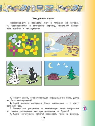 117
Загадочное пятно
Пофантазируй и преврати лист с пятнами, на котором
ты тренировался, в авторскую картину, используя изучен-
ные приёмы и инструменты.
1. Почему линия, ограничивающая окрашиваемое поле, долж-
на быть непрерывной?
2. Какой рисунок смотрится более интересным — с конту-
ром или без?
3. Почему при рисовании на компьютере линии получаются
не такими уверенными, как при рисовании на бумаге?
4. Какие инструменты помогут нарисовать точки на рисунке?
 