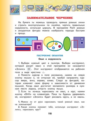 118
ЗАНИМАТЕЛЬНОЕ ЧЕРЧЕНИЕ
На бумаге ты можешь проводить прямые ровные линии
и строить многоугольники по линейке, чертить правильные
окружности, используя циркуль. В программе Paint ровные
и аккуратные фигуры можно изобразить гораздо быстрее
и проще.
ПОСТРОЕНИЕ ОБЪЕКТОВ
Овал и окружность
1. Выбери нужный цвет в палитре. Выбери инструмент,
который рисует овал; в этой программе он называется
«Эллипс» . Этот инструмент отображается на рабочем
поле в виде крестика .
2. Помести курсор в поле рисования, нажми на левую
кнопку мышки и, не отпуская её, пробуй направлять кур-
сор вверх, вниз, вправо, влево. Следи за фигурой, ко-
торая изменяет свою форму в зависимости от движения
мышкой. Когда овал достигнет желаемого размера в нуж-
ном месте экрана, отпусти кнопку мыши.
3. Если ты хочешь нарисовать не овал, а круг, нажми
кнопку «Shift» на клавиатуре. Пока ты будешь удерживать
её, инструмент «Эллипс» будет рисовать круги, а не овалы.
1. Можно ли от руки нарисовать такой ровный овал, как
на компьютере?
2. Какая кнопка поможет тебе, используя инструмент «Эл-
липс», нарисовать круг?
 