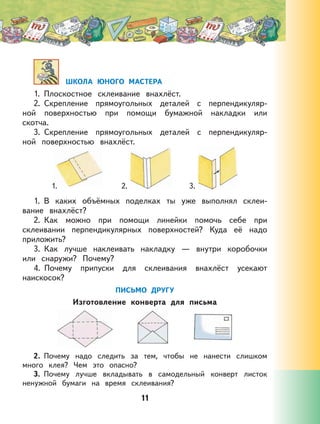 11
ШКОЛА ЮНОГО МАСТЕРА
1. Плоскостное склеивание внахлёст.
2. Скрепление прямоугольных деталей с перпендикуляр-
ной поверхностью при помощи бумажной накладки или
скотча.
3. Скрепление прямоугольных деталей с перпендикуляр-
ной поверхностью внахлёст.
1. 2. 3.
1. В каких объёмных поделках ты уже выполнял склеи-
вание внахлёст?
2. Как можно при помощи линейки помочь себе при
склеивании перпендикулярных поверхностей? Куда её надо
приложить?
3. Как лучше наклеивать накладку — внутри коробочки
или снаружи? Почему?
4. Почему припуски для склеивания внахлёст усекают
наискосок?
ПИСЬМО ДРУГУ
Изготовление конверта для письма
2. Почему надо следить за тем, чтобы не нанести слишком
много клея? Чем это опасно?
3. Почему лучше вкладывать в самодельный конверт листок
ненужной бумаги на время склеивания?
 